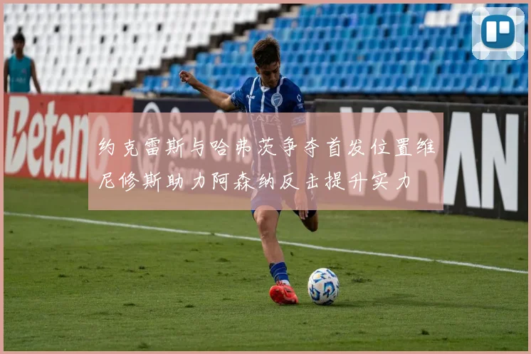 约克雷斯与哈弗茨争夺首发位置维尼修斯助力阿森纳反击提升实力