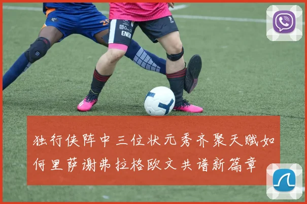 独行侠阵中三位状元秀齐聚天赋如何里萨谢弗拉格欧文共谱新篇章