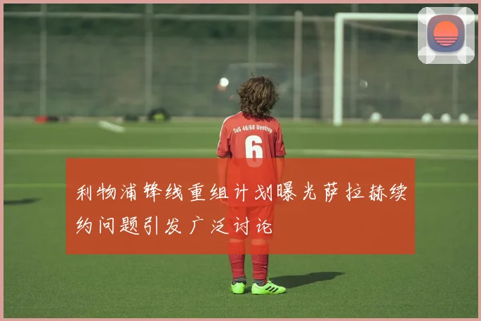 利物浦锋线重组计划曝光萨拉赫续约问题引发广泛讨论