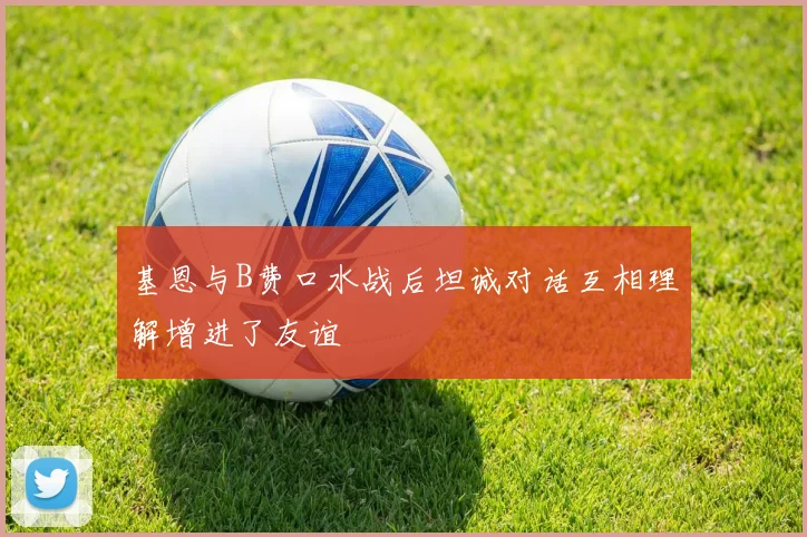 基恩与B费口水战后坦诚对话互相理解增进了友谊