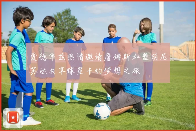 爱德华兹热情邀请詹姆斯加盟明尼苏达共享球星卡的梦想之旅