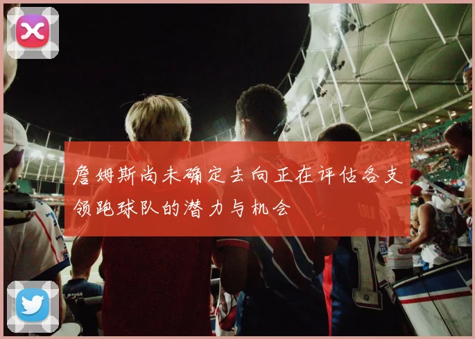 詹姆斯尚未确定去向正在评估各支领跑球队的潜力与机会