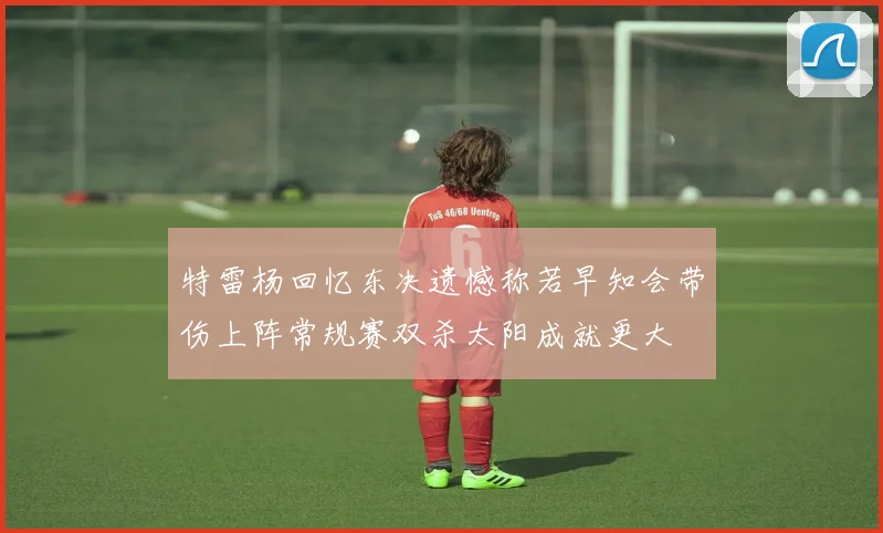 特雷杨回忆东决遗憾称若早知会带伤上阵常规赛双杀太阳成就更大