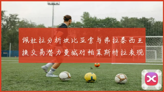 佩杜拉分析坎比亚索与弗拉泰西互换交易潜力曼城对帕莱斯特拉表现出兴趣