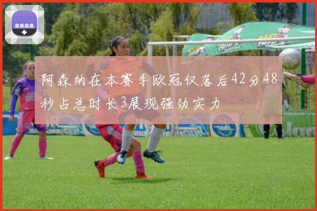 阿森纳在本赛季欧冠仅落后42分48秒占总时长3展现强劲实力
