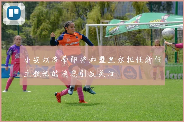 小安切洛蒂即将加盟里尔担任新任主教练的消息引发关注