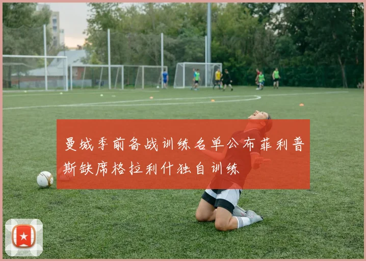 曼城季前备战训练名单公布菲利普斯缺席格拉利什独自训练