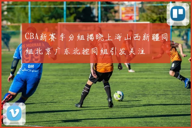 CBA新赛季分组揭晓上海山西新疆同组北京广东北控同组引发关注