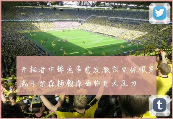 开拓者中锋竞争愈发激烈克林根罗威卡尔森杨瀚森面临巨大压力