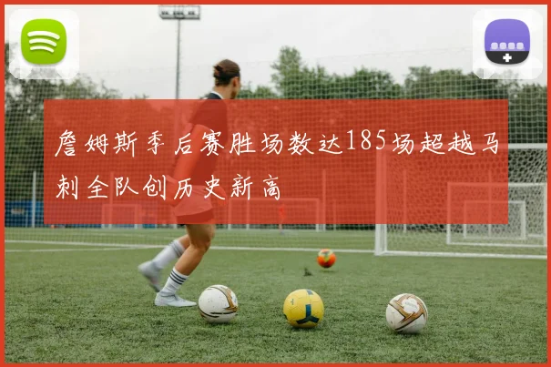 詹姆斯季后赛胜场数达185场超越马刺全队创历史新高