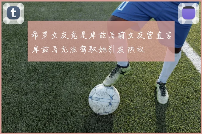 希罗女友竟是库兹马前女友曾直言库兹马无法驾驭她引发热议
