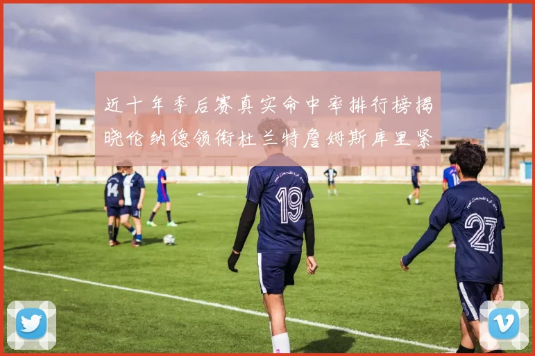 近十年季后赛真实命中率排行榜揭晓伦纳德领衔杜兰特詹姆斯库里紧随其后