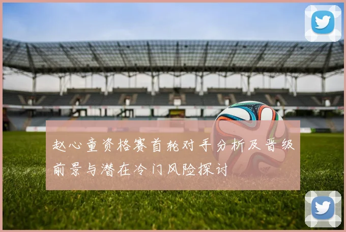 赵心童资格赛首轮对手分析及晋级前景与潜在冷门风险探讨