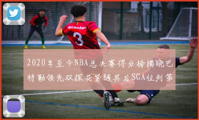 2020年至今NBA总决赛得分榜揭晓巴特勒领先双探花紧随其后SGA位列第四