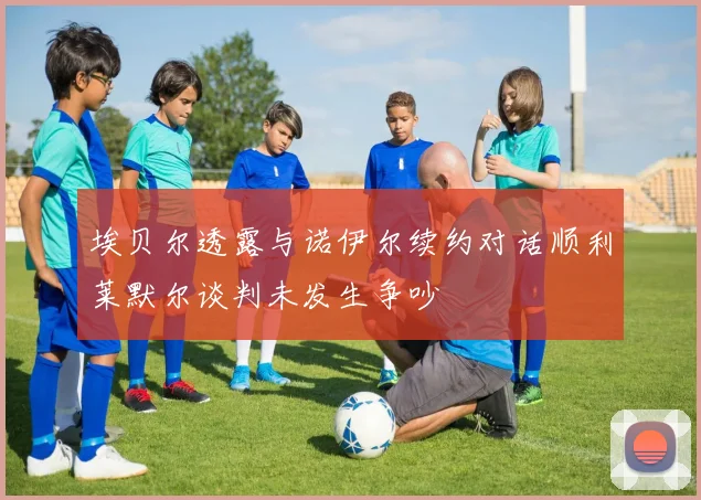 埃贝尔透露与诺伊尔续约对话顺利莱默尔谈判未发生争吵