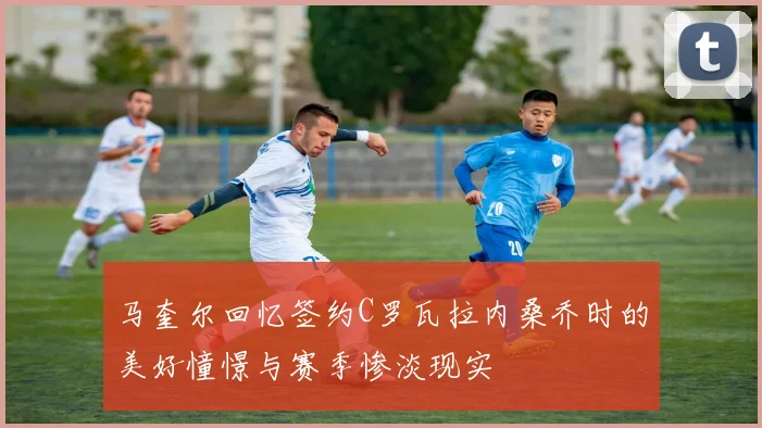 马奎尔回忆签约C罗瓦拉内桑乔时的美好憧憬与赛季惨淡现实