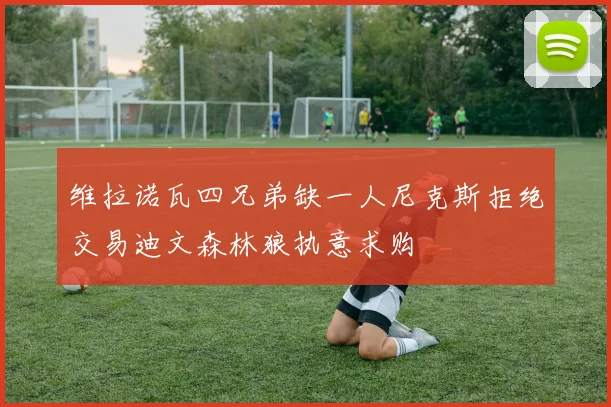 维拉诺瓦四兄弟缺一人尼克斯拒绝交易迪文森林狼执意求购