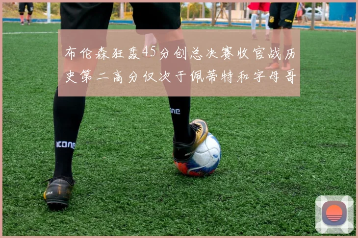 布伦森狂轰45分创总决赛收官战历史第二高分仅次于佩蒂特和字母哥
