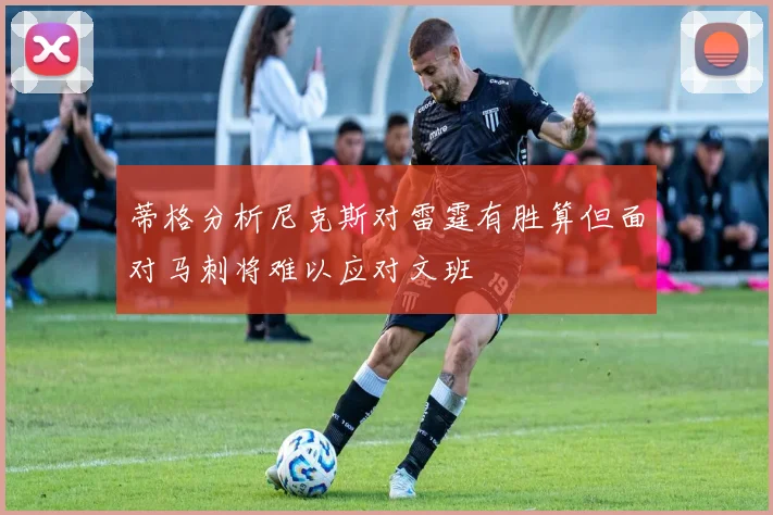 蒂格分析尼克斯对雷霆有胜算但面对马刺将难以应对文班