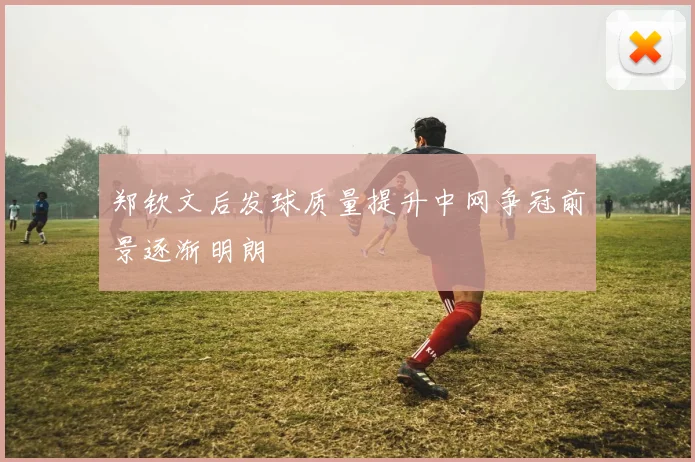 郑钦文后发球质量提升中网争冠前景逐渐明朗