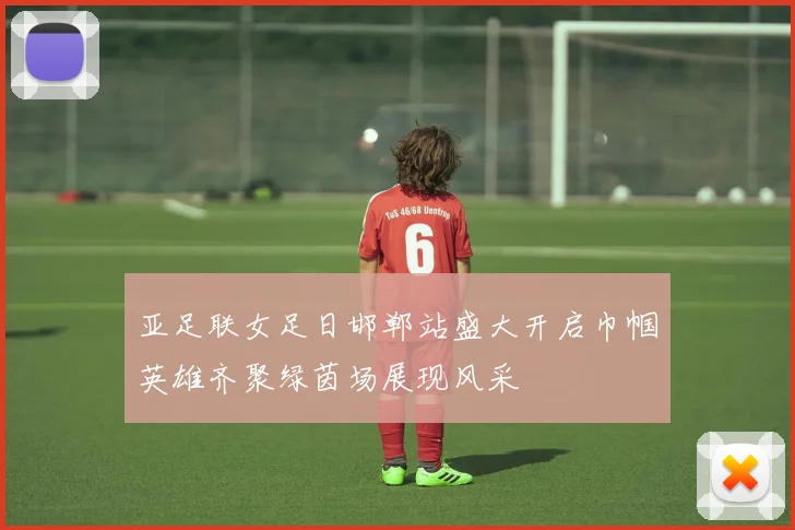 亚足联女足日邯郸站盛大开启巾帼英雄齐聚绿茵场展现风采