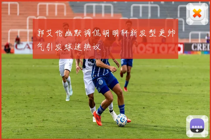 郭艾伦幽默调侃胡明轩新发型更帅气引发球迷热议