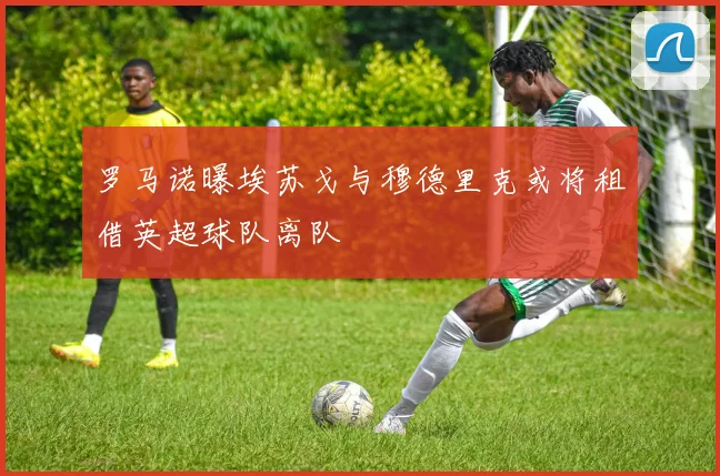 罗马诺曝埃苏戈与穆德里克或将租借英超球队离队