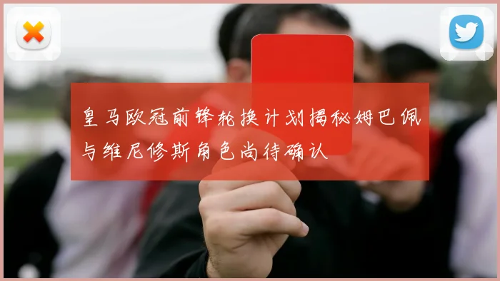 皇马欧冠前锋轮换计划揭秘姆巴佩与维尼修斯角色尚待确认