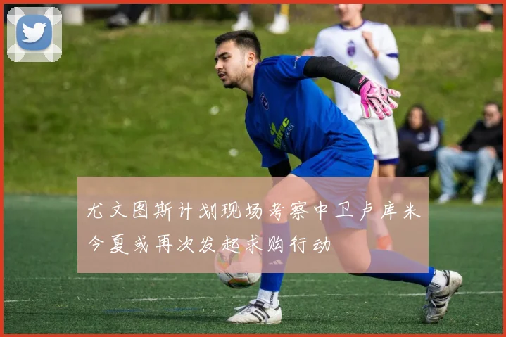 尤文图斯计划现场考察中卫卢库米今夏或再次发起求购行动