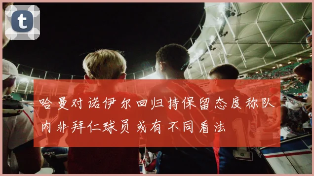 哈曼对诺伊尔回归持保留态度称队内非拜仁球员或有不同看法