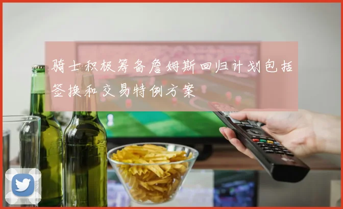 骑士积极筹备詹姆斯回归计划包括签换和交易特例方案