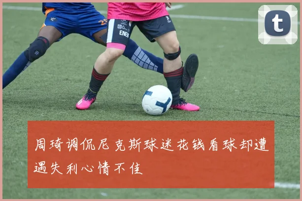 周琦调侃尼克斯球迷花钱看球却遭遇失利心情不佳