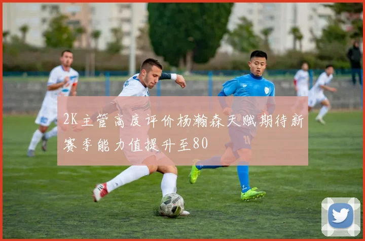 2K主管高度评价杨瀚森天赋期待新赛季能力值提升至80