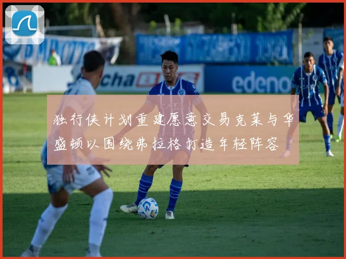 独行侠计划重建愿意交易克莱与华盛顿以围绕弗拉格打造年轻阵容