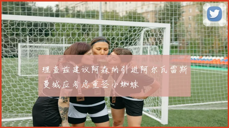 理查兹建议阿森纳引进阿尔瓦雷斯曼城应考虑重签小蜘蛛