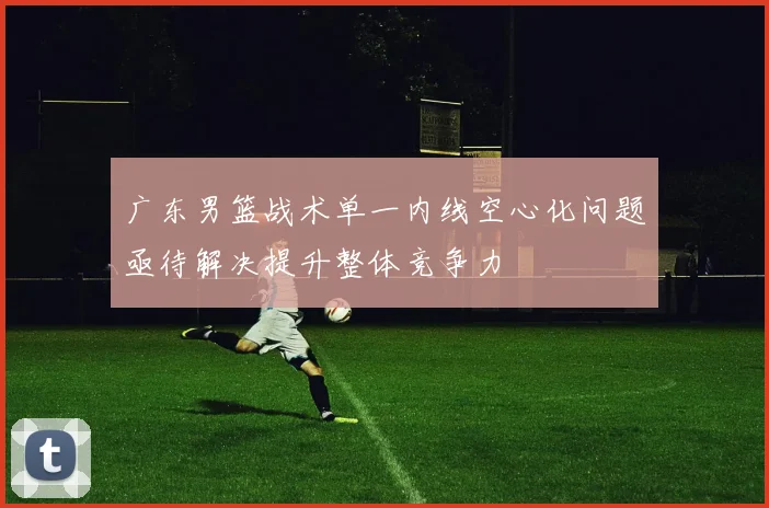 广东男篮战术单一内线空心化问题亟待解决提升整体竞争力