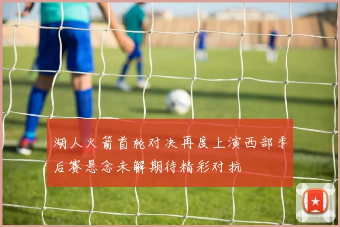 湖人火箭首轮对决再度上演西部季后赛悬念未解期待精彩对抗