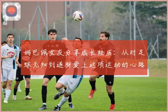 姆巴佩女友分享成长经历：从对足球无知到逐渐爱上这项运动的心路历程