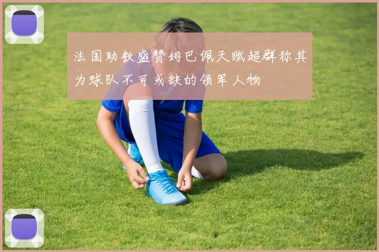 法国助教盛赞姆巴佩天赋超群称其为球队不可或缺的领军人物