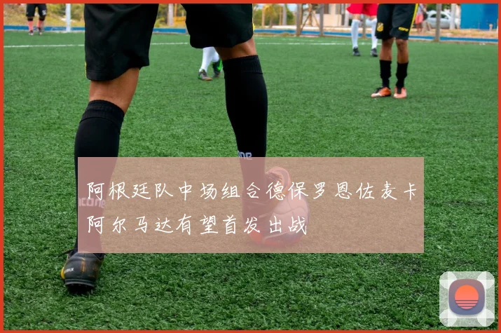 阿根廷队中场组合德保罗恩佐麦卡阿尔马达有望首发出战
