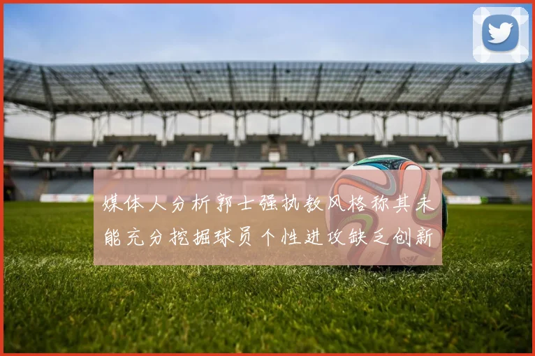 媒体人分析郭士强执教风格称其未能充分挖掘球员个性进攻缺乏创新性