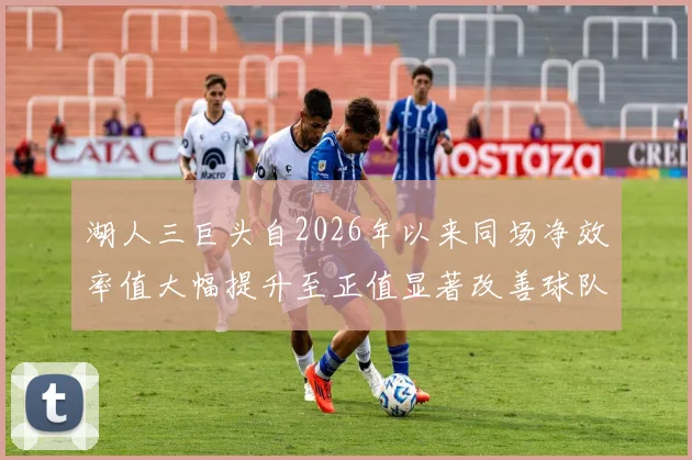 湖人三巨头自2026年以来同场净效率值大幅提升至正值显著改善球队表现